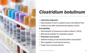 Clostridium botulinum
• Laboratory diagnosis:
• Demonstration of toxin in patient’s serum and leftover food.
• .Death of mice after intra-peritoneal injection of toxin.
Susceptibility
• Administration of intravenous trivalent antitoxin ( A,B,E)
• Mechanical ventilator for respiratory support
• Prevention and control:
• Sufficient heating of canned foods before consumption
• Strict regulation of commercial canning
• Proper home canning methods
8/11/2023 Medical Bacteriology Module 2 106
 