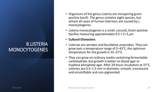 8.LISTERIA
MONOCYTOGENES
• Organisms of the genus Listeria are nonsporing gram-
positive bacilli. The genus contains eight species, but
almost all cases of human listeriosis are caused by L.
monocytogenes.
• Listeria monocytogenes is a small, coccoid, Gram-positive
bacillus measuring approximately 0.5 × 2–3 µm
• Cultural Characters
• Listeriae are aerobes and facultative anaerobes. They can
grow over a temperature range of 2–43°C, the optimum
temperature for the growth is 35–37°C.
• They can grow on ordinary media containing fermentable
carbohydrate, but growth is better on blood agar or
tryptose phosphate agar. After 24 hours incubation at 37°C,
colonies are 0.5–1.5 mm in diameter, smooth, translucent
and emulsifiable and non-pigmented.
8/11/2023 Medical Bacteriology Module 2 107
 