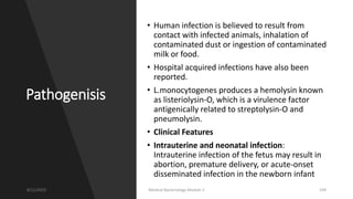 Pathogenisis
• Human infection is believed to result from
contact with infected animals, inhalation of
contaminated dust or ingestion of contaminated
milk or food.
• Hospital acquired infections have also been
reported.
• L.monocytogenes produces a hemolysin known
as listeriolysin-O, which is a virulence factor
antigenically related to streptolysin-O and
pneumolysin.
• Clinical Features
• Intrauterine and neonatal infection:
Intrauterine infection of the fetus may result in
abortion, premature delivery, or acute-onset
disseminated infection in the newborn infant
8/11/2023 Medical Bacteriology Module 2 109
 