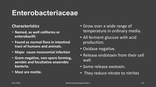 Enterobacteriaceae
Characteristics
• Named, as well coliforms or
enterobacilli:
• Found as normal flora in intestinal
tract of humans and animals.
• Major cause nosocomial infection
• Gram-negative, non-spore forming,
aerobic and facultative anaerobic
bacteria.
• Most are motile.
• Grow over a wide range of
temperature in ordinary media.
• All ferment glucose with acid
production.
• Oxidase negative.
• Release endotoxin from their cell
wall.
• Some release exotoxin.
• They reduce nitrate to nitrites
8/11/2023 Medical Bacteriology Module 2 126
 
