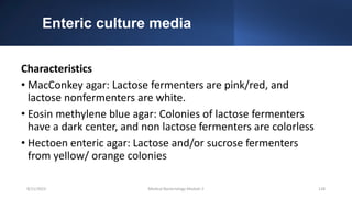 Enteric culture media
Characteristics
• MacConkey agar: Lactose fermenters are pink/red, and
lactose nonfermenters are white.
• Eosin methylene blue agar: Colonies of lactose fermenters
have a dark center, and non lactose fermenters are colorless
• Hectoen enteric agar: Lactose and/or sucrose fermenters
from yellow/ orange colonies
8/11/2023 Medical Bacteriology Module 2 128
 