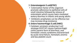 3. Enterotoxigenic E.coli(ETEC)
• Colonization factor of the organism
promote adherence to epithelial cells of
small intestine followed by release of
enterotoxin which causes toxin-mediated
watery diarrhea in infants and young adults.
• Antibiotic prophylaxis can be effective but
may increase drug resistance
4. Entero haemorrhagic E.coli( EHEC)
• Cytotoxic verotoxin producing E.coli
serotype O157:H7 causes haemorrhagic
colitis (severe form of diarrhea), and
hemolytic uremic syndrome characterized
by acute renal failure, hemolytic anemia
and low platelet count
8/11/2023 Medical Bacteriology Module 2 132
 