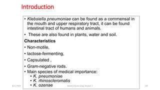 Introduction
• Klebsiella pneumoniae can be found as a commensal in
the mouth and upper respiratory tract, it can be found
intestinal tract of humans and animals.
• These are also found in plants, water and soil.
Characteristics
• Non-motile,
• lactose-fermenting,
• Capsulated ,
• Gram-negative rods.
• Main species of medical importance:
• K. pneumoniae
• K. rhinoscleromatis
• K. ozenae
8/11/2023 Medical Bacteriology Module 2 140
 
