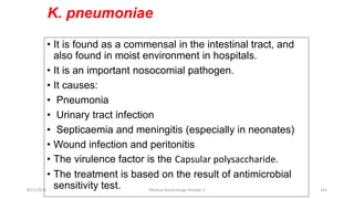 K. pneumoniae
• It is found as a commensal in the intestinal tract, and
also found in moist environment in hospitals.
• It is an important nosocomial pathogen.
• It causes:
• Pneumonia
• Urinary tract infection
• Septicaemia and meningitis (especially in neonates)
• Wound infection and peritonitis
• The virulence factor is the Capsular polysaccharide.
• The treatment is based on the result of antimicrobial
sensitivity test.
8/11/2023 Medical Bacteriology Module 2 141
 