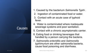 Causes
1. Caused by the bacterium Salmonella Typhi .
2. Ingestion of contaminated food or water.
3. Contact with an acute case of typhoid
fever.
4. Water is contaminated where inadequate
sewerage systems and poor sanitation.
5. Contact with a chronic asymptomatic carrier.
6. Eating food or drinking beverages that
handled by a person carrying the bacteria.
7. Salmonella enteriditis and Salmonella
typhimurium are other salmonella bacteria,
cause food poisoning and diarrhoea.
8/11/2023 Medical Bacteriology Module 2 150
 