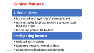 Clinical features
1. Enteric fever
• It is caused by S. typhi and S. paratyphi, and
• transmitted by fecal-oral route via contaminated
food and drinks
• Incubation period: 10-14 days
Predisposing factors:
• Reduced gastric acidity
• Disrupted intestinal microbial flora
• Compromised local intestinal immunity
8/11/2023 Medical Bacteriology Module 2 152
 