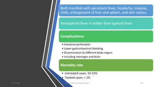 Both manifest with persistent fever, headache, malaise,
chills, enlargement of liver and spleen, and skin rashes.
Paratyphoid fever is milder than typhoid fever
Complications:
• Intestinal perforation
• Lower gastrointestinal bleeding
• Dissemination to different body organs
• including meninges and brain
Mortality rate
• Untreated cases: 10-15%
• Treated cases: < 1%
8/11/2023 Medical Bacteriology Module 2 153
 