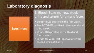 Laboratory diagnosis
Specimen:
1. Blood, Bone marrow, stool,
urine and serum for enteric fever.
• Blood – 80% positive in the first week.
• Stool- 70-80% positive in the second and
third week.
• Urine- 20% positive in the third and
fourth week.
• Serum for widal test- positive after the
second week of illness.
8/11/2023 Medical Bacteriology Module 2 155
 