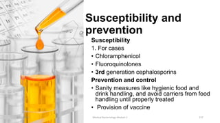 Susceptibility and
prevention
Susceptibility
1. For cases
• Chloramphenicol
• Fluoroquinolones
• 3rd generation cephalosporins
Prevention and control
• Sanity measures like hygienic food and
drink handling, and avoid carriers from food
handling until properly treated
• Provision of vaccine
8/11/2023 Medical Bacteriology Module 2 157
 