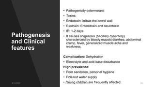 Pathogenesis
and Clinical
features
• Pathogenicity determinant:
• Toxins:
• Endotoxin: irritate the bowel wall
• Exotoxin: Enterotoxin and neurotoxin
• IP: 1-2 days
• It causes shigellosis (bacillary dysentery)
characterized by bloody mucoid diarrhea, abdominal
cramp, fever, generalized muscle ache and
weakness.
Complication: Dehydration
• Electrolyte and acid-base disturbance
High prevalence:
• Poor sanitation, personal hygiene
• Polluted water supply
• Young children are frequently affected.
8/11/2023 Medical Bacteriology Module 2 161
 