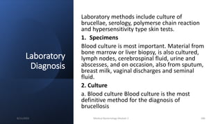 Laboratory
Diagnosis
Laboratory methods include culture of
brucellae, serology, polymerse chain reaction
and hypersensitivity type skin tests.
1. Specimens
Blood culture is most important. Material from
bone marrow or liver biopsy, is also cultured,
lymph nodes, cerebrospinal fluid, urine and
abscesses, and on occasion, also from sputum,
breast milk, vaginal discharges and seminal
fluid.
2. Culture
a. Blood culture Blood culture is the most
definitive method for the diagnosis of
brucellosis
8/11/2023 Medical Bacteriology Module 2 186
 