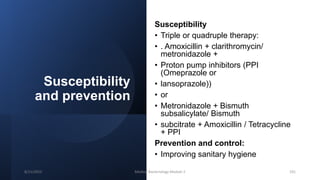 Susceptibility
and prevention
Susceptibility
• Triple or quadruple therapy:
• . Amoxicillin + clarithromycin/
metronidazole +
• Proton pump inhibitors (PPI
(Omeprazole or
• lansoprazole))
• or
• Metronidazole + Bismuth
subsalicylate/ Bismuth
• subcitrate + Amoxicillin / Tetracycline
+ PPI
Prevention and control:
• Improving sanitary hygiene
8/11/2023 Medical Bacteriology Module 2 191
 