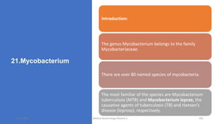 21.Mycobacterium
Introduction:
The genus Mycobacterium belongs to the family
Mycobacteriaceae.
There are over 80 named species of mycobacteria.
The most familiar of the species are Mycobacterium
tuberculosis (MTB) and Mycobacterium leprae, the
causative agents of tuberculosis (TB) and Hansen’s
disease (leprosy), respectively.
8/11/2023 Medical Bacteriology Module 2 192
 