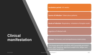 Clinical
manifestation
Incubation period: 4-6 weeks.
Source of infection: Tuberculous patients
Route of infection: Respiratory- Inhalation of droplet nuclei
Ingestion of infected milk
Disease: Pulmonary and extrapulmonary tuberculosis
The disease generally manifests with low-grade persistent
fever, night sweating, significant weight loss, fatigue and
generalized weakness.
8/11/2023 Medical Bacteriology Module 2 196
 