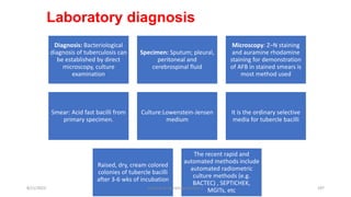 Laboratory diagnosis
Diagnosis: Bacteriological
diagnosis of tuberculosis can
be established by direct
microscopy, culture
examination
Specimen: Sputum; pleural,
peritoneal and
cerebrospinal fluid
Microscopy: Z–N staining
and auramine rhodamine
staining for demonstration
of AFB in stained smears is
most method used
Smear: Acid fast bacilli from
primary specimen.
Culture:Lowenstein-Jensen
medium
It is the ordinary selective
media for tubercle bacilli
Raised, dry, cream colored
colonies of tubercle bacilli
after 3-6 wks of incubation
The recent rapid and
automated methods include
automated radiometric
culture methods (e.g.
BACTEC) , SEPTICHEK,
MGITs, etc
8/11/2023 Medical Bacteriology Module 2 197
 