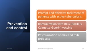 Prevention
and control
Prompt and effective treatment of
patients with active tuberculosis.
Immunization with BCG (Bacillus-
Calmette-Guerin) vaccine
Pasteurization of milk and milk
products
8/11/2023 Medical Bacteriology Module 2 201
 