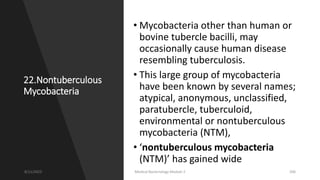 22.Nontuberculous
Mycobacteria
• Mycobacteria other than human or
bovine tubercle bacilli, may
occasionally cause human disease
resembling tuberculosis.
• This large group of mycobacteria
have been known by several names;
atypical, anonymous, unclassified,
paratubercle, tuberculoid,
environmental or nontuberculous
mycobacteria (NTM),
• ‘nontuberculous mycobacteria
(NTM)’ has gained wide
8/11/2023 Medical Bacteriology Module 2 206
 