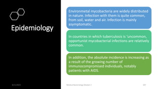 Epidemiology
Environmetal mycobacteria are widely distributed
in nature. Infection with them is quite common,
from soil, water and air. Infection is mainly
asymptomatic.
In countries in which tuberculosis is ‘uncommon,
opportunist mycobacterial infections are relatively
common.
In addition, the absolute incidence is increasing as
a result of the growing number of
immunocompromised individuals, notably
patients with AIDS.
8/11/2023 Medical Bacteriology Module 2 207
 