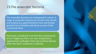 23.The anaerobic bacteria
The anaerobic bacteria are widespread in nature. A
range of anaerobic bacteria are found in the mouth
and oropharynx, gastrointestinal tract and female
genital tract of healthy individuals as part of the
commensal flora.
Previously considered to be harmless commensals
of our indigenous flora, are now recognized as
opportunistic pathogens that may produce disease
when the host’s resistance is reduced.
8/11/2023 Medical Bacteriology Module 2 213
 