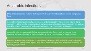 Anaerobic infections
Most of the anaerobic bacteria that cause infection are members of our normal indigenous
flora.
Anaerobic infections are usually endogenous and are caused by tissue invasion by bacteria
normally resident on the respective body surfaces. Anaerobic bacteria are normally present on
the skin, mouth, nasopharynx and upper respiratory tract, intestines and vagina.
Anaerobic infections generally follow some precipitating factor, such as trauma, tissue
necrosis, impaired circulation, hematoma formation or the presence of foreign bodies.
Diabetes, malnutrition, malignancy or prolonged treatment with aminoglycoside antibiotics,
corticosteroids and cytotoxic agents may act as predisposing factors. Anaerobic infections are
typically polymicrobial
8/11/2023 Medical Bacteriology Module 2 214
 