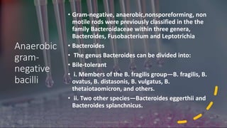 Anaerobic
gram-
negative
bacilli
• Gram-negative, anaerobic,nonsporeforming, non
motile rods were previously classified in the the
family Bacteroidaceae within three genera,
Bacteroides, Fusobacterium and Leptotrichia
• Bacteroides
• The genus Bacteroides can be divided into:
• Bile-tolerant
• i. Members of the B. fragilis group—B. fragilis, B.
ovatus, B. distasonis, B. vulgatus, B.
thetaiotaomicron, and others.
• ii. Two other species—Bacteroides eggerthii and
Bacteroides splanchnicus.
8/11/2023 Medical Bacteriology Module 2 227
 