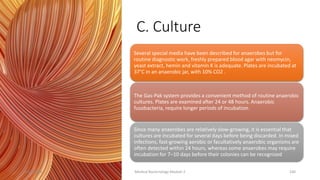 C. Culture
Several special media have been described for anaerobes but for
routine diagnostic work, freshly prepared blood agar with neomycin,
yeast extract, hemin and vitamin K is adequate. Plates are incubated at
37°C in an anaerobic jar, with 10% CO2 .
The Gas-Pak system provides a convenient method of routine anaerobic
cultures. Plates are examined after 24 or 48 hours. Anaerobic
fusobacteria, require longer periods of incubation.
Since many anaerobes are relatively slow-growing, it is essential that
cultures are incubated for several days before being discarded. In mixed
infections, fast-growing aerobic or facultatively anaerobic organisms are
often detected within 24 hours, whereas some anaerobes may require
incubation for 7–10 days before their colonies can be recognized
8/11/2023 Medical Bacteriology Module 2 240
 