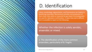 D. Identification
Colony morphology, pigmentation, and fluorescence are helpful in
identifying anaerobes. Biochemical activities and production of
short-chain fatty acids as measured by gas-liquid chromatography
are used for laboratory confirmation. It takes time and is difficult,
but it is possible to report on the following:
Whether the infection is solely aerobic,
anaerobic or mixed.
2. The identification of the more common
anaerobes, particularly of B. fragilis
8/11/2023 Medical Bacteriology Module 2 241
 