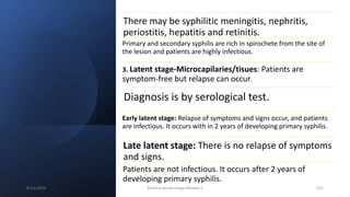There may be syphilitic meningitis, nephritis,
periostitis, hepatitis and retinitis.
Primary and secondary syphilis are rich in spirochete from the site of
the lesion and patients are highly infectious.
3. Latent stage-Microcapilaries/tisues: Patients are
symptom-free but relapse can occur.
Diagnosis is by serological test.
Early latent stage: Relapse of symptoms and signs occur, and patients
are infectious. It occurs with in 2 years of developing primary syphilis.
Late latent stage: There is no relapse of symptoms
and signs.
Patients are not infectious. It occurs after 2 years of
developing primary syphilis.
8/11/2023 Medical Bacteriology Module 2 251
 