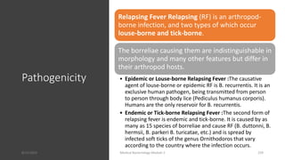 Pathogenicity
Relapsing Fever Relapsing (RF) is an arthropod-
borne infection, and two types of which occur
louse-borne and tick-borne.
The borreliae causing them are indistinguishable in
morphology and many other features but differ in
their arthropod hosts.
• Epidemic or Louse-borne Relapsing Fever :The causative
agent of louse-borne or epidemic RF is B. recurrentis. It is an
exclusive human pathogen, being transmitted from person
to person through body lice (Pediculus humanus corporis).
Humans are the only reservoir for B. recurrentis.
• Endemic or Tick-borne Relapsing Fever :The second form of
relapsing fever is endemic and tick-borne. It is caused by as
many as 15 species of borreliae and cause RF (B. duttonni, B.
hermsii, B. parkeri B. turicatae, etc.) and is spread by
infected soft ticks of the genus Ornithodoros that vary
according to the country where the infection occurs.
8/11/2023 Medical Bacteriology Module 2 259
 