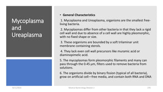 Mycoplasma
and
Ureaplasma
• General Characteristics
1. Mycoplasma and Ureaplasma, organisms are the smallest free-
living bacteria.
2. Mycoplasmas differ from other bacteria in that they lack a rigid
cell wall and due to absence of a cell wall are highly pleomorphic,
with no fixed shape or size.
3. These organisms are bounded by a soft trilaminar unit
membrane containing sterols.
4. They lack even cell wall precursors like muramic acid or
diaminopimelic acid.
5. The mycoplasmas form pleomorphic filaments and many can
pass through the 0.45 µm, filters used to remove bacteria from
solutions.
6. The organisms divide by binary fission (typical of all bacteria),
grow on artificial cell—free media, and contain both RNA and DNA
8/11/2023 Medical Bacteriology Module 2 276
 