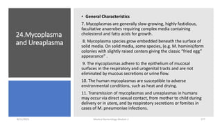 24.Mycoplasma
and Ureaplasma
• General Characteristics
7. Mycoplasmas are generally slow-growing, highly fastidious,
facultative anaerobes requiring complex media containing
cholesterol and fatty acids for growth.
8. Mycoplasma species grow embedded beneath the surface of
solid media. On solid media, some species, (e.g. M. hominis)form
colonies with slightly raised centers giving the classic “fried egg”
appearance” .
9. The mycoplasmas adhere to the epithelium of mucosal
surfaces in the respiratory and urogenital tracts and are not
eliminated by mucous secretions or urine flow.
10. The human mycoplasmas are susceptible to adverse
environmental conditions, such as heat and drying.
11. Transmission of mycoplasmas and ureaplasmas in humans
may occur via direct sexual contact, from mother to child during
delivery or in utero, and by respiratory secretions or fomites in
cases of M. pneumoniae infections.
8/11/2023 Medical Bacteriology Module 2 277
 
