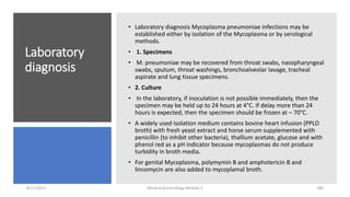 Laboratory
diagnosis
• Laboratory diagnosis Mycoplasma pneumoniae infections may be
established either by isolation of the Mycoplasma or by serological
methods.
• 1. Specimens
• M. pneumoniae may be recovered from throat swabs, nasopharyngeal
swabs, sputum, throat washings, bronchoalveolar lavage, tracheal
aspirate and lung tissue specimens.
• 2. Culture
• In the laboratory, if inoculation is not possible immediately, then the
specimen may be held up to 24 hours at 4°C. If delay more than 24
hours is expected, then the specimen should be frozen at – 70°C.
• A widely used isolation medium contains bovine heart infusion (PPLO
broth) with fresh yeast extract and horse serum supplemented with
penicillin (to inhibit other bacteria), thallium acetate, glucose and with
phenol red as a pH indicator because mycoplasmas do not produce
turbidity in broth media.
• For genital Mycoplasma, polymymin B and amphotericin B and
lincomycin are also added to mycoplamal broth.
8/11/2023 Medical Bacteriology Module 2 280
 