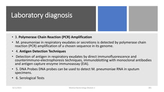 Laboratory diagnosis
• 3. Polymerase Chain Reaction (PCR) Amplification
• M. pneumoniae in respiratory exudates or secretions is detected by polymerase chain
reaction (PCR) amplification of a chosen sequence in its genome.
• 4. Antigen Detection Techniques
• Detection of antigen in respiratory exudates by direct immunofluorescence and
counterimmuno-electrophoresis techniques, immunoblotting with monoclonal antibodies
and antigen capture enzyme immunoassay (EIA).
• 5. DNA Probes DNA probes can be used to detect M. pneumoniae RNA in sputum
specimens.
• 6. Serological Tests
8/11/2023 Medical Bacteriology Module 2 281
 