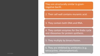 They are structurally similar to gram-
negative bacilli.
2. Their cell wall contains muramic acid.
3. They contain both DNA and RNA.
4. They contain enzymes for the Krebs cycle
and ribosomes for protein synthesis.
5. They multiply by binary fission.
6. They are inhibited by antibiotics (e.g.
tetracycline, chloramphenicol).
8/11/2023 Medical Bacteriology Module 2 286
 