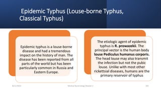 Epidemic Typhus (Louse-borne Typhus,
Classical Typhus)
Epidemic typhus is a louse-borne
disease and had a tremendous
impact on the history of man. The
disease has been reported from all
parts of the world but has been
particularly common in Russia and
Eastern Europe.
The etiologic agent of epidemic
typhus is R. prowazekii. The
principal vector is the human body
louse Pediculus humanus corporis.
The head louse may also transmit
the infection but not the pubic
louse. Unlike with most other
rickettsial diseases, humans are the
primary reservoir of typhus
8/11/2023 Medical Bacteriology Module 2 291
 