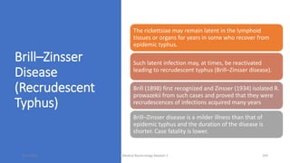 Brill–Zinsser
Disease
(Recrudescent
Typhus)
The rickettsiae may remain latent in the lymphoid
tissues or organs for years in some who recover from
epidemic typhus.
Such latent infection may, at times, be reactivated
leading to recrudescent typhus (Brill–Zinsser disease).
Brill (1898) first recognized and Zinsser (1934) isolated R.
prowazekii from such cases and proved that they were
recrudescences of infections acquired many years
Brill–Zinsser disease is a milder illness than that of
epidemic typhus and the duration of the disease is
shorter. Case fatality is lower.
8/11/2023 Medical Bacteriology Module 2 293
 