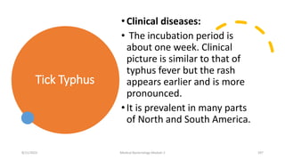 Tick Typhus
•Clinical diseases:
• The incubation period is
about one week. Clinical
picture is similar to that of
typhus fever but the rash
appears earlier and is more
pronounced.
•It is prevalent in many parts
of North and South America.
8/11/2023 Medical Bacteriology Module 2 297
 