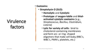 Virulence
factors
• Exotoxins:
• Streptolysin O (SLO):
• Hemolytic and Cytolytic
• Prototype of oxygen-labile and thiol-
activated cytolytic exotoxins (e.g.,
Streptococcus, Bacillus, Clostridium,
Listeria)
• Lytic for variety of cells: bind to
cholesterol-containing membranes
and form arc- or ring- shaped
oligomers that make cell leaky (RBC's,
WBC’s, PMN's, platelets, etc.)
8/11/2023 Medical Bacteriology Module 2 30
 