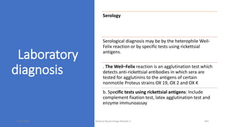 Laboratory
diagnosis
Serology
Serological diagnosis may be by the heterophile Weil-
Felix reaction or by specific tests using rickettsial
antigens.
. The Weil–Felix reaction is an agglutination test which
detects anti-rickettsial antibodies in which sera are
tested for agglutinins to the antigens of certain
nonmotile Proteus strains OX 19, OX 2 and OX K
b. Specific tests using rickettsial antigens: Include
complement fixation test, latex agglutination test and
enzyme immunoassay
8/11/2023 Medical Bacteriology Module 2 301
 