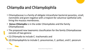 Chlamydia and Chlamydophila
• Chlamydiaceae is a family of obligate intracellular bacterial parasites, small,
nonmotile and gram negative with a tropism for columnar epithelial cells
lining the mucous membranes.
• Genus Chlamydia is in the order Chlamydiales and the family
Chlamydiaceae.
• The proposed new taxonomic classification for the family Chlamydiaceae
consists of two genera:
• (1) Chlamydia to include C. trachomatis and
• (2) Chlamydophila to include C. pneumoniae, C. psittaci, and C. pecorum
8/11/2023 Medical Bacteriology Module 2 309
 