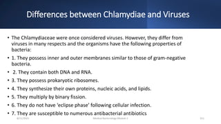 Differences between Chlamydiae and Viruses
• The Chlamydiaceae were once considered viruses. However, they differ from
viruses in many respects and the organisms have the following properties of
bacteria:
• 1. They possess inner and outer membranes similar to those of gram-negative
bacteria.
• 2. They contain both DNA and RNA.
• 3. They possess prokaryotic ribosomes.
• 4. They synthesize their own proteins, nucleic acids, and lipids.
• 5. They multiply by binary fission.
• 6. They do not have ‘eclipse phase’ following cellular infection.
• 7. They are susceptible to numerous antibacterial antibiotics
8/11/2023 Medical Bacteriology Module 2 311
 