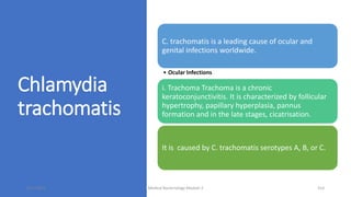 Chlamydia
trachomatis
C. trachomatis is a leading cause of ocular and
genital infections worldwide.
• Ocular Infections
i. Trachoma Trachoma is a chronic
keratoconjunctivitis. It is characterized by follicular
hypertrophy, papillary hyperplasia, pannus
formation and in the late stages, cicatrisation.
It is caused by C. trachomatis serotypes A, B, or C.
8/11/2023 Medical Bacteriology Module 2 314
 