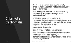 Chlamydia
trachomatis
• Trachoma is transmitted eye to-eye by
droplet, hands, contaminated clothing, and
eye-seeking flies.
• The pathogen may also be transmitted by
respiratory droplet or through fecal
contamination.
• Trachoma generally is endemic in
communities where the living conditions are
crowded, sanitation is poor, and the personal
hygiene of the people is poor.
• Laboratory Diagnosis
• Direct Cytopathologic Examination
• The characteristic inclusion (Halberstaedter
Prowazek or HP bodies) may be
demonstrated in conjunctival scrapings, after
staining by Giemsa,.
8/11/2023 Medical Bacteriology Module 2 315
 