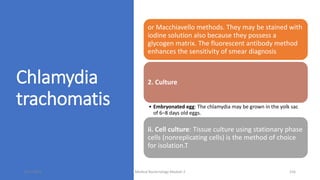 Chlamydia
trachomatis
or Macchiavello methods. They may be stained with
iodine solution also because they possess a
glycogen matrix. The fluorescent antibody method
enhances the sensitivity of smear diagnosis
2. Culture
• Embryonated egg: The chlamydia may be grown in the yolk sac
of 6–8 days old eggs.
ii. Cell culture: Tissue culture using stationary phase
cells (nonreplicating cells) is the method of choice
for isolation.T
8/11/2023 Medical Bacteriology Module 2 316
 