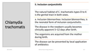 Chlamydia
trachomatis
ii. Inclusion conjunctivitis
The natural habitat of C. trachomatis types D to K
is the genital tract in both sexes.
a. Inclusion blennorrhea: Inclusion blennorrhea, is
the neonatal form of inclusion conjunctivitis.
The disease in the newborn usually becomes
clinically apparent 5–12 days after birth.
The organisms are acquired from the mother
during birth.
The disease can be prevented by local application
of antibiotics
8/11/2023 Medical Bacteriology Module 2 317
 