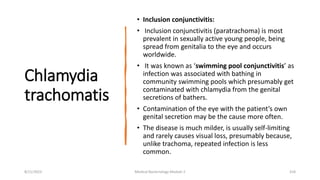 Chlamydia
trachomatis
• Inclusion conjunctivitis:
• Inclusion conjunctivitis (paratrachoma) is most
prevalent in sexually active young people, being
spread from genitalia to the eye and occurs
worldwide.
• It was known as ‘swimming pool conjunctivitis’ as
infection was associated with bathing in
community swimming pools which presumably get
contaminated with chlamydia from the genital
secretions of bathers.
• Contamination of the eye with the patient’s own
genital secretion may be the cause more often.
• The disease is much milder, is usually self-limiting
and rarely causes visual loss, presumably because,
unlike trachoma, repeated infection is less
common.
8/11/2023 Medical Bacteriology Module 2 318
 