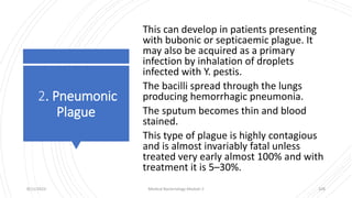 2. Pneumonic
Plague
This can develop in patients presenting
with bubonic or septicaemic plague. It
may also be acquired as a primary
infection by inhalation of droplets
infected with Y. pestis.
The bacilli spread through the lungs
producing hemorrhagic pneumonia.
The sputum becomes thin and blood
stained.
This type of plague is highly contagious
and is almost invariably fatal unless
treated very early almost 100% and with
treatment it is 5–30%.
8/11/2023 Medical Bacteriology Module 2 328
 