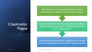 3.Septicemic
Plague
Disseminated intravascular coagulation is usually
present. Meningitic involvement may occur rarely.
Purpura may develop in the skin, giving the skin a
blackish coloration which, in the past, led to the
name “black death”.
This may occur as a primary infection or as a
complication of bubonic or pneumonic plague.
8/11/2023 Medical Bacteriology Module 2 329
 