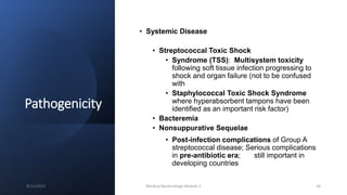 Pathogenicity
• Systemic Disease
• Streptococcal Toxic Shock
• Syndrome (TSS): Multisystem toxicity
following soft tissue infection progressing to
shock and organ failure (not to be confused
with
• Staphylococcal Toxic Shock Syndrome
where hyperabsorbent tampons have been
identified as an important risk factor)
• Bacteremia
• Nonsuppurative Sequelae
• Post-infection complications of Group A
streptococcal disease; Serious complications
in pre-antibiotic era; still important in
developing countries
8/11/2023 Medical Bacteriology Module 2 34
 