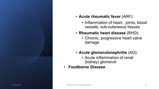 • Acute rheumatic fever (ARF):
• Inflammation of heart, joints, blood
vessels, sub-cutaneous tissues
• Rheumatic heart disease (RHD):
• Chronic, progressive heart valve
damage
• Acute glomerulonephritis (AG):
• Acute inflammation of renal
(kidney) glomeruli
• Foodborne Disease
8/11/2023 Medical Bacteriology Module 2 35
 